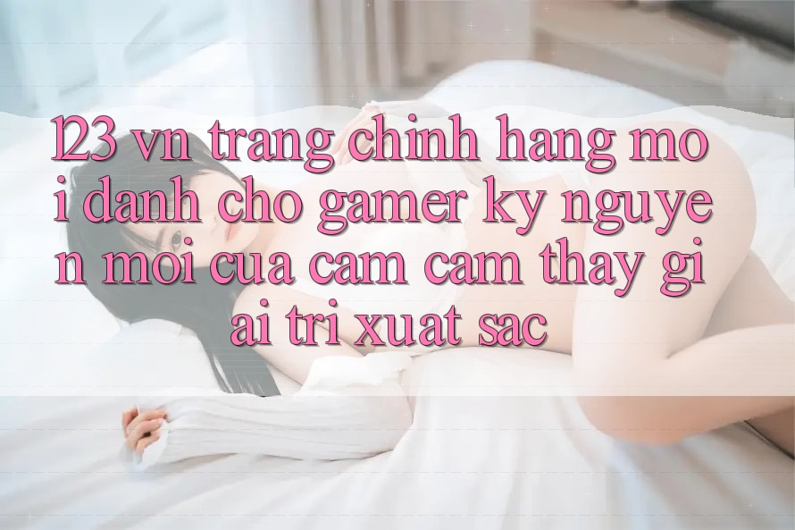 123 vn - Trang Chính Hãng Mới Dành Cho Gamer: Kỷ Nguyên Mới Của Cảm cảm thấy Giải Trí Xuất sắc 123 vn - Trang Chính Hãng Mới Dành Cho Gamer: Kỷ Nguyên Mới Của Cảm cảm thấy Giải Trí Xuất sắc