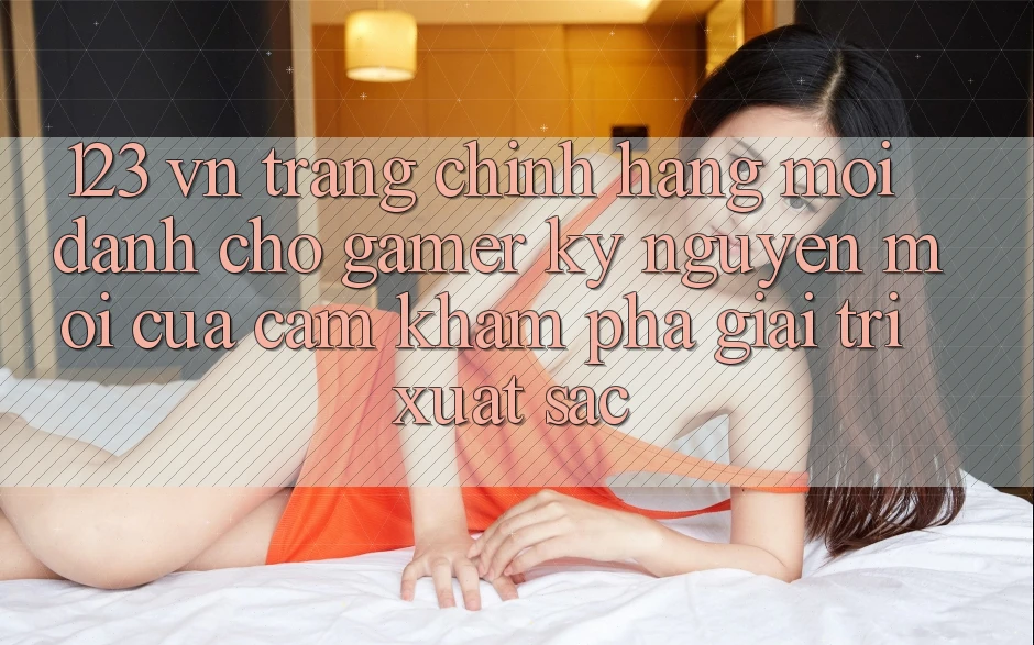 123 vn - Trang Chính Hãng Mới Dành Cho Gamer: Kỷ Nguyên Mới Của Cảm khám phá Giải Trí Xuất sắc