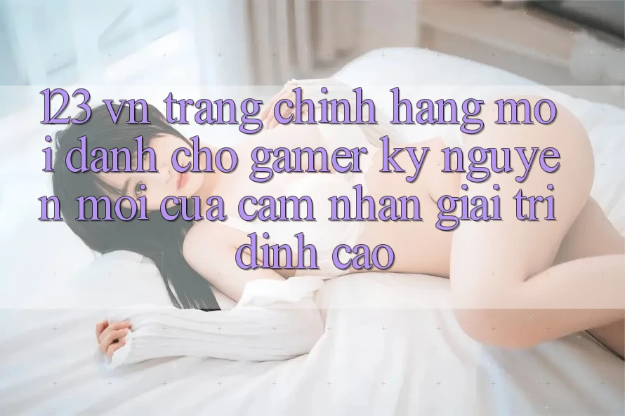 123 vn - Trang Chính Hãng Mới Dành Cho Gamer: Kỷ Nguyên Mới Của Cảm nhận Giải Trí Đỉnh Cao 123 vn - Trang Chính Hãng Mới Dành Cho Gamer: Kỷ Nguyên Mới Của Cảm nhận Giải Trí Đỉnh Cao