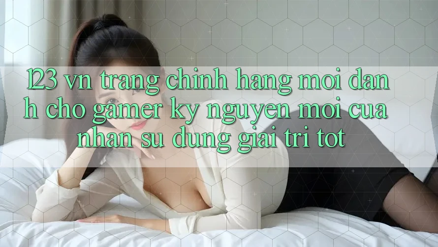 123 vn - Trang Chính Hãng Mới Dành Cho Gamer: Kỷ Nguyên Mới Của Nhận sử dụng Giải Trí Tốt 123 vn - Trang Chính Hãng Mới Dành Cho Gamer: Kỷ Nguyên Mới Của Nhận sử dụng Giải Trí Tốt