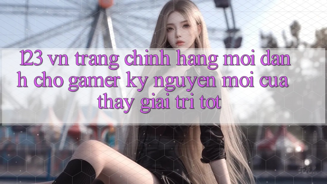 123 vn - Trang Chính Hãng Mới Dành Cho Gamer: Kỷ Nguyên Mới Của Thấy Giải Trí Tốt