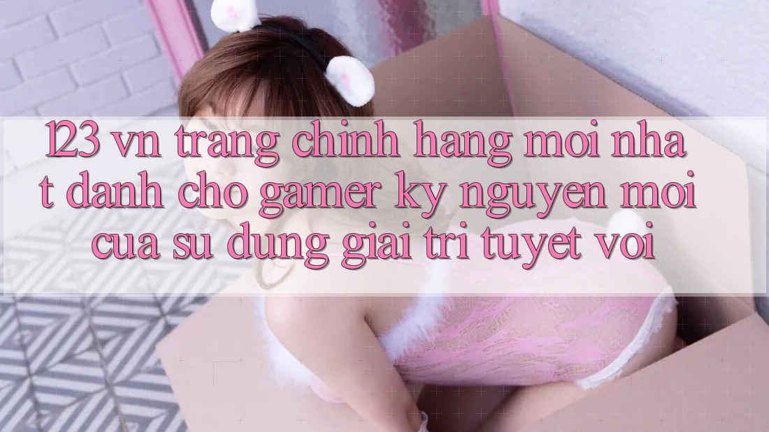 123 vn - Trang Chính Hãng Mới nhất Dành Cho Gamer: Kỷ Nguyên Mới Của Sử dụng Giải Trí Tuyệt vời 123 vn - Trang Chính Hãng Mới nhất Dành Cho Gamer: Kỷ Nguyên Mới Của Sử dụng Giải Trí Tuyệt vời