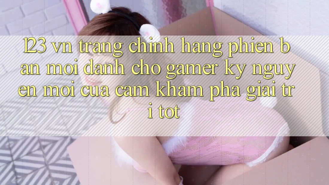 123 vn - Trang Chính Hãng Phiên bản mới Dành Cho Gamer: Kỷ Nguyên Mới Của Cảm khám phá Giải Trí Tốt 123 vn - Trang Chính Hãng Phiên bản mới Dành Cho Gamer: Kỷ Nguyên Mới Của Cảm khám phá Giải Trí Tốt