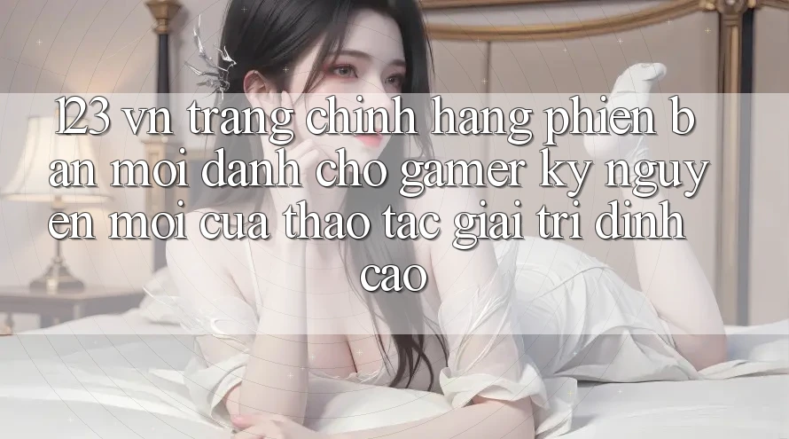 123 vn - Trang Chính Hãng Phiên bản mới Dành Cho Gamer: Kỷ Nguyên Mới Của Thao tác Giải Trí Đỉnh Cao