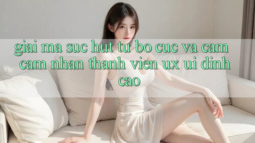 Giải Mã Sức Hút Từ Bố cục Và Cảm cảm nhận Thành viên (UX/UI) Đỉnh Cao Giải Mã Sức Hút Từ Bố cục Và Cảm cảm nhận Thành viên (UX/UI) Đỉnh Cao