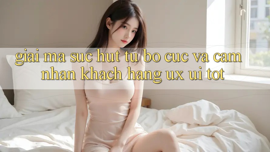 Giải Mã Sức Hút Từ Bố cục Và Cảm nhận Khách hàng (UX/UI) Tốt Giải Mã Sức Hút Từ Bố cục Và Cảm nhận Khách hàng (UX/UI) Tốt