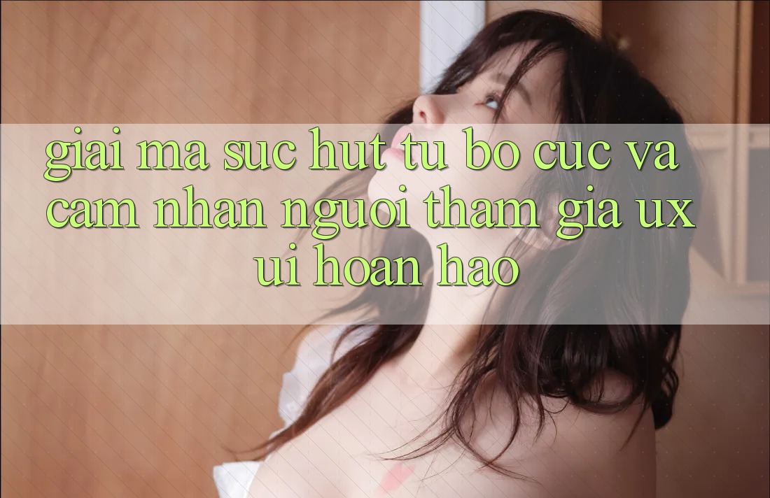 Giải Mã Sức Hút Từ Bố cục Và Cảm nhận Người tham gia (UX/UI) Hoàn hảo Giải Mã Sức Hút Từ Bố cục Và Cảm nhận Người tham gia (UX/UI) Hoàn hảo