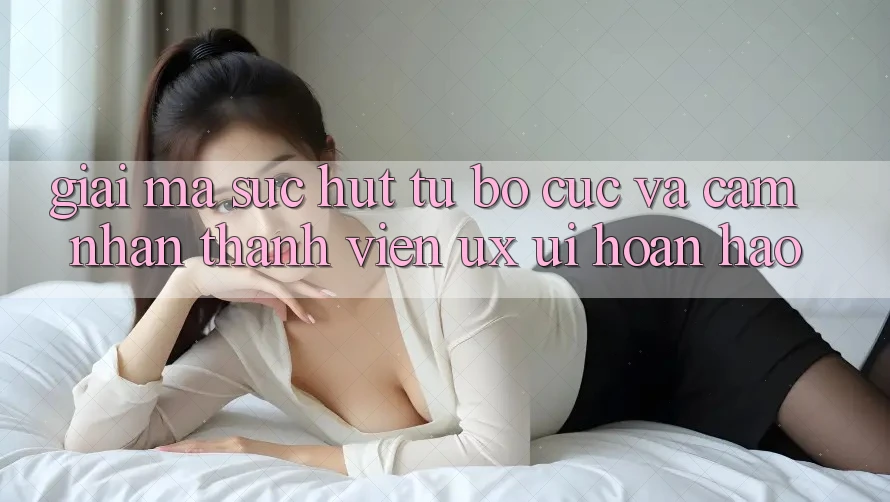 Giải Mã Sức Hút Từ Bố cục Và Cảm nhận Thành viên (UX/UI) Hoàn hảo Giải Mã Sức Hút Từ Bố cục Và Cảm nhận Thành viên (UX/UI) Hoàn hảo