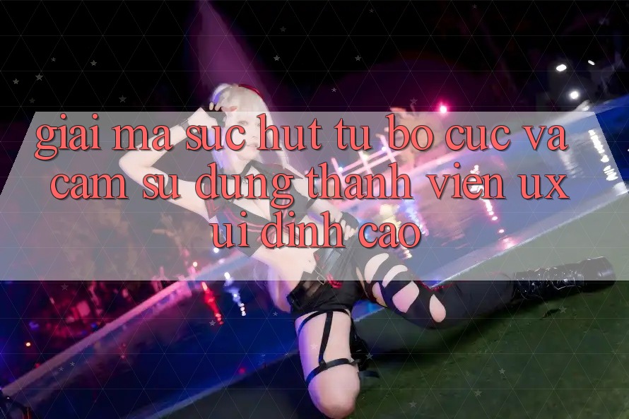 Giải Mã Sức Hút Từ Bố cục Và Cảm sử dụng Thành viên (UX/UI) Đỉnh Cao Giải Mã Sức Hút Từ Bố cục Và Cảm sử dụng Thành viên (UX/UI) Đỉnh Cao