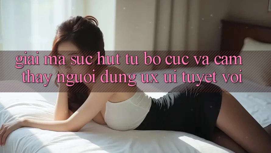 Giải Mã Sức Hút Từ Bố cục Và Cảm thấy Người Dùng (UX/UI) Tuyệt vời Giải Mã Sức Hút Từ Bố cục Và Cảm thấy Người Dùng (UX/UI) Tuyệt vời