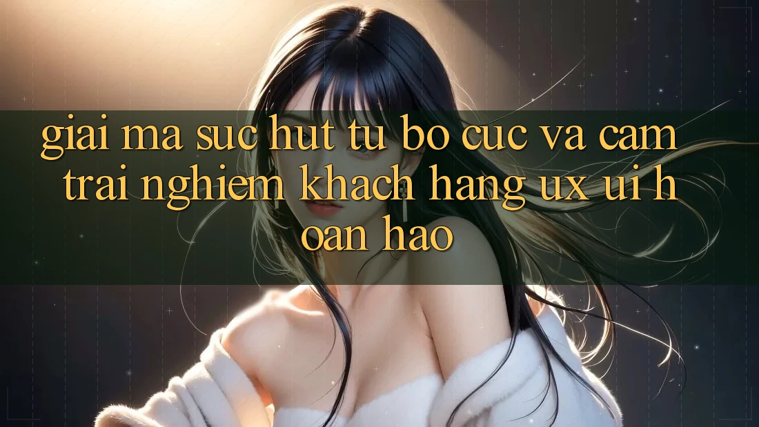 Giải Mã Sức Hút Từ Bố cục Và Cảm trải nghiệm Khách hàng (UX/UI) Hoàn hảo Giải Mã Sức Hút Từ Bố cục Và Cảm trải nghiệm Khách hàng (UX/UI) Hoàn hảo
