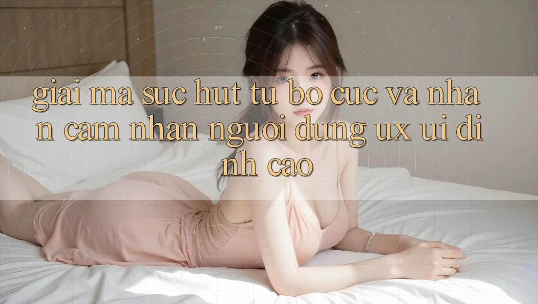 Giải Mã Sức Hút Từ Bố cục Và Nhận cảm nhận Người Dùng (UX/UI) Đỉnh Cao Giải Mã Sức Hút Từ Bố cục Và Nhận cảm nhận Người Dùng (UX/UI) Đỉnh Cao