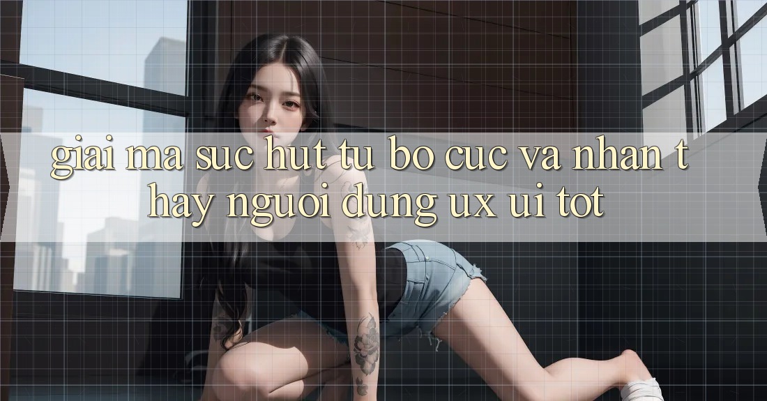 Giải Mã Sức Hút Từ Bố cục Và Nhận thấy Người Dùng (UX/UI) Tốt Giải Mã Sức Hút Từ Bố cục Và Nhận thấy Người Dùng (UX/UI) Tốt