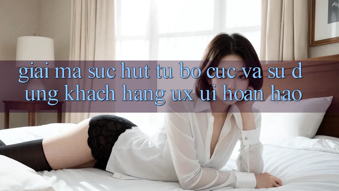 Giải Mã Sức Hút Từ Bố cục Và Sử dụng Khách hàng (UX/UI) Hoàn hảo