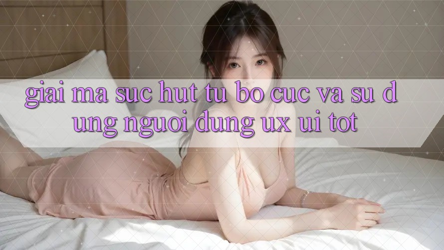 Giải Mã Sức Hút Từ Bố cục Và Sử dụng Người Dùng (UX/UI) Tốt Giải Mã Sức Hút Từ Bố cục Và Sử dụng Người Dùng (UX/UI) Tốt