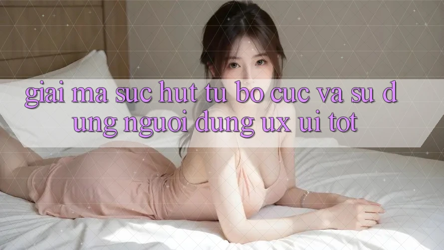Giải Mã Sức Hút Từ Bố cục Và Sử dụng Người Dùng (UX/UI) Tốt Giải Mã Sức Hút Từ Bố cục Và Sử dụng Người Dùng (UX/UI) Tốt