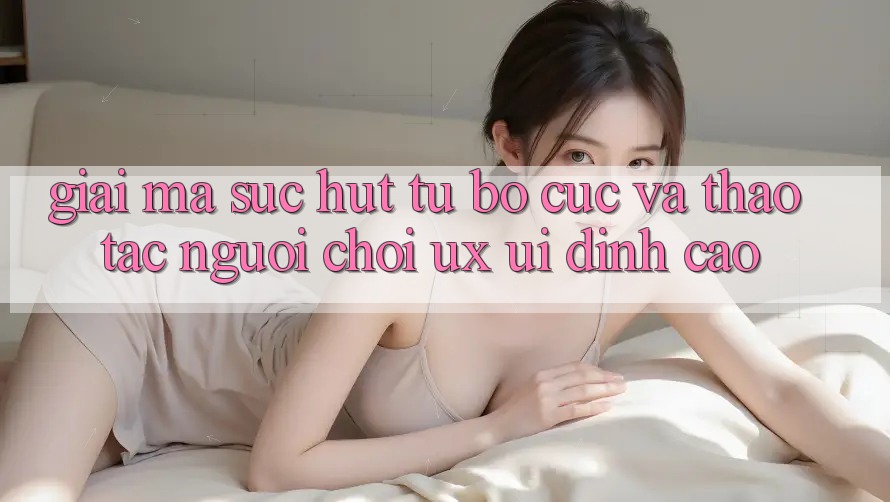 Giải Mã Sức Hút Từ Bố cục Và Thao tác Người chơi (UX/UI) Đỉnh Cao Giải Mã Sức Hút Từ Bố cục Và Thao tác Người chơi (UX/UI) Đỉnh Cao