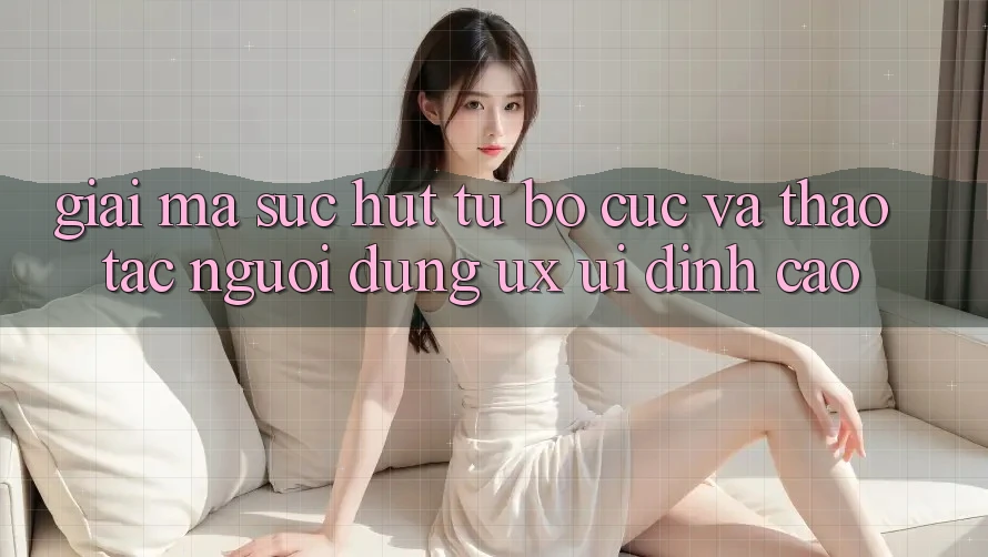 Giải Mã Sức Hút Từ Bố cục Và Thao tác Người Dùng (UX/UI) Đỉnh Cao