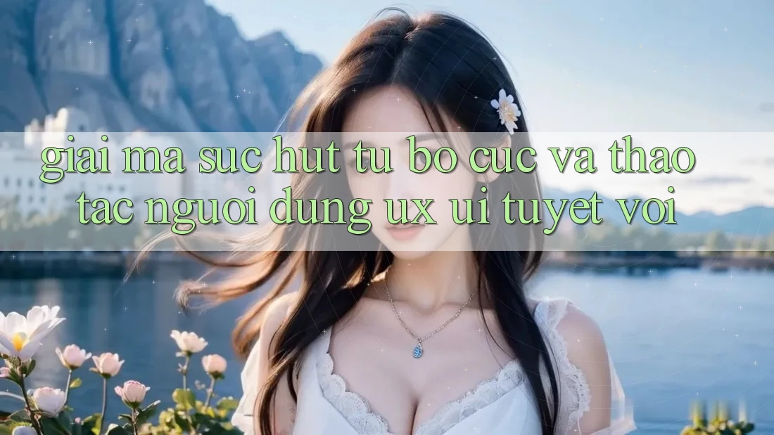 Giải Mã Sức Hút Từ Bố cục Và Thao tác Người Dùng (UX/UI) Tuyệt vời Giải Mã Sức Hút Từ Bố cục Và Thao tác Người Dùng (UX/UI) Tuyệt vời