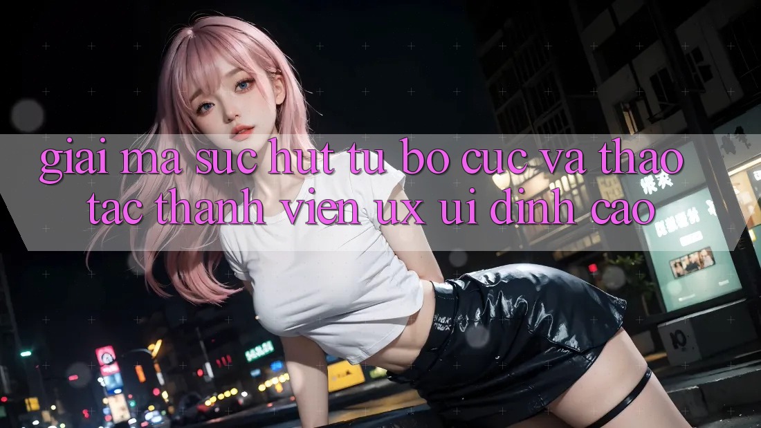 Giải Mã Sức Hút Từ Bố cục Và Thao tác Thành viên (UX/UI) Đỉnh cao Giải Mã Sức Hút Từ Bố cục Và Thao tác Thành viên (UX/UI) Đỉnh cao
