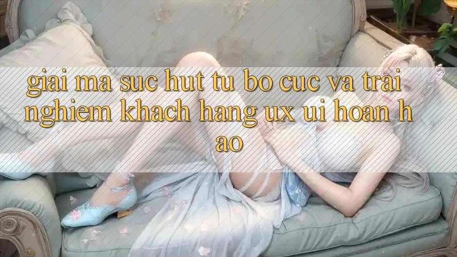 Giải Mã Sức Hút Từ Bố cục Và Trải Nghiệm Khách hàng (UX/UI) Hoàn hảo Giải Mã Sức Hút Từ Bố cục Và Trải Nghiệm Khách hàng (UX/UI) Hoàn hảo
