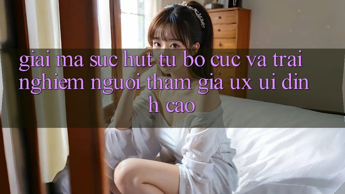 Giải Mã Sức Hút Từ Bố cục Và Trải Nghiệm Người tham gia (UX/UI) Đỉnh Cao Giải Mã Sức Hút Từ Bố cục Và Trải Nghiệm Người tham gia (UX/UI) Đỉnh Cao