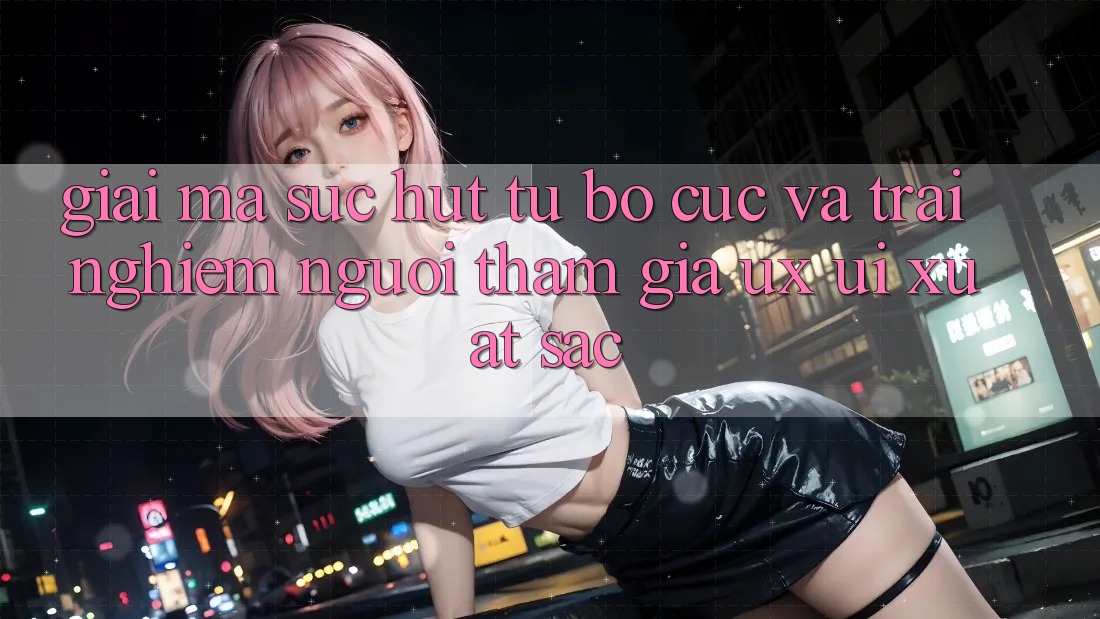 Giải Mã Sức Hút Từ Bố cục Và Trải Nghiệm Người tham gia (UX/UI) Xuất sắc Giải Mã Sức Hút Từ Bố cục Và Trải Nghiệm Người tham gia (UX/UI) Xuất sắc