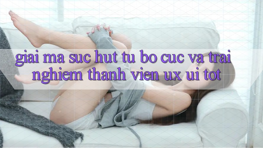 Giải Mã Sức Hút Từ Bố cục Và Trải Nghiệm Thành viên (UX/UI) Tốt Giải Mã Sức Hút Từ Bố cục Và Trải Nghiệm Thành viên (UX/UI) Tốt
