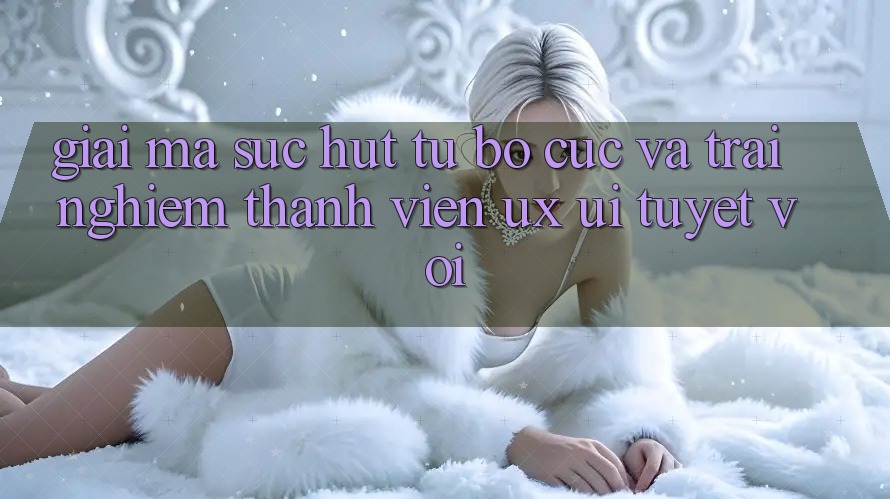 Giải Mã Sức Hút Từ Bố cục Và Trải Nghiệm Thành viên (UX/UI) Tuyệt vời Giải Mã Sức Hút Từ Bố cục Và Trải Nghiệm Thành viên (UX/UI) Tuyệt vời