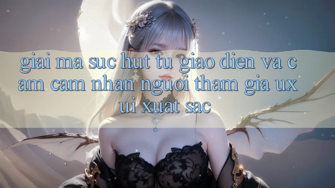 Giải Mã Sức Hút Từ Giao Diện Và Cảm cảm nhận Người tham gia (UX/UI) Xuất sắc Giải Mã Sức Hút Từ Giao Diện Và Cảm cảm nhận Người tham gia (UX/UI) Xuất sắc