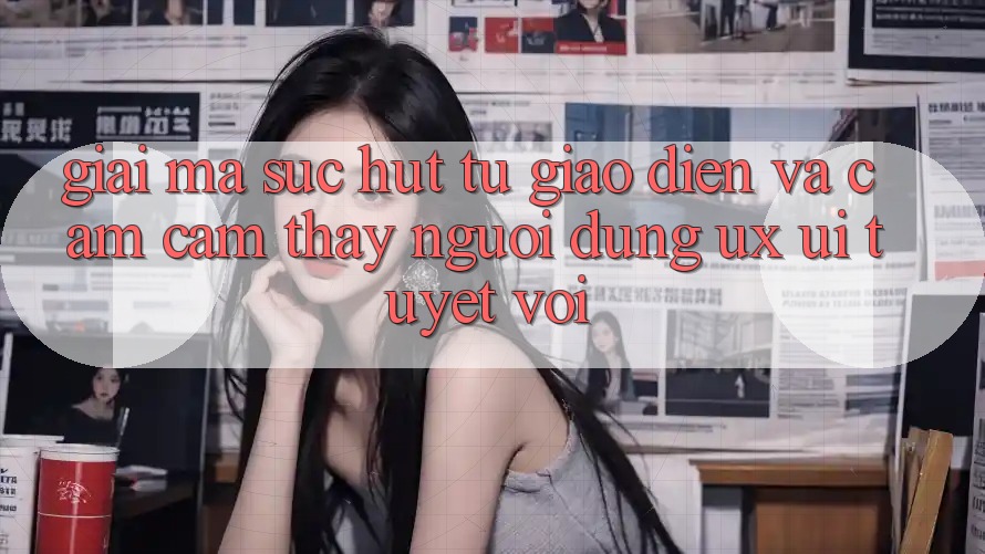 Giải Mã Sức Hút Từ Giao Diện Và Cảm cảm thấy Người Dùng (UX/UI) Tuyệt vời Giải Mã Sức Hút Từ Giao Diện Và Cảm cảm thấy Người Dùng (UX/UI) Tuyệt vời