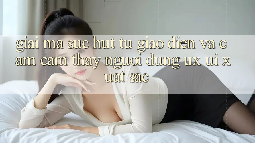 Giải Mã Sức Hút Từ Giao diện Và Cảm cảm thấy Người Dùng (UX/UI) Xuất sắc Giải Mã Sức Hút Từ Giao diện Và Cảm cảm thấy Người Dùng (UX/UI) Xuất sắc