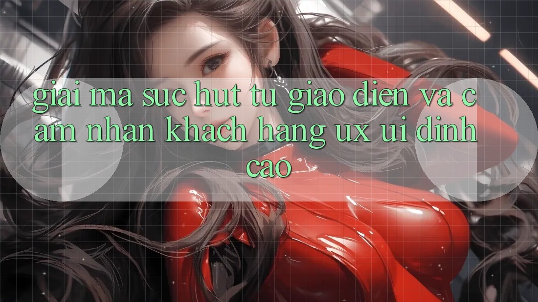 Giải Mã Sức Hút Từ Giao diện Và Cảm nhận Khách hàng (UX/UI) Đỉnh Cao Giải Mã Sức Hút Từ Giao diện Và Cảm nhận Khách hàng (UX/UI) Đỉnh Cao