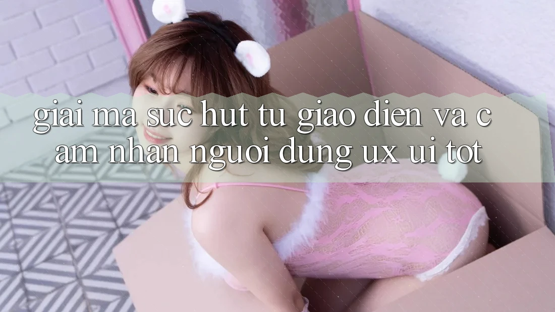 Giải Mã Sức Hút Từ Giao Diện Và Cảm nhận Người Dùng (UX/UI) Tốt Giải Mã Sức Hút Từ Giao Diện Và Cảm nhận Người Dùng (UX/UI) Tốt