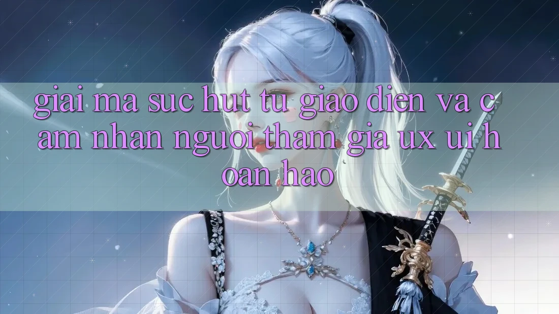 Giải Mã Sức Hút Từ Giao diện Và Cảm nhận Người tham gia (UX/UI) Hoàn hảo Giải Mã Sức Hút Từ Giao diện Và Cảm nhận Người tham gia (UX/UI) Hoàn hảo
