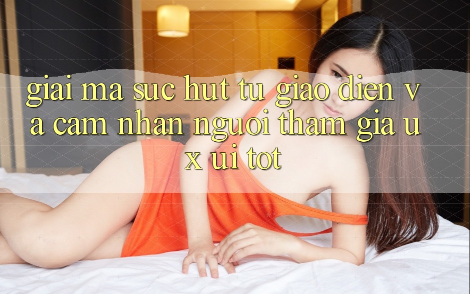 Giải Mã Sức Hút Từ Giao Diện Và Cảm nhận Người tham gia (UX/UI) Tốt Giải Mã Sức Hút Từ Giao Diện Và Cảm nhận Người tham gia (UX/UI) Tốt