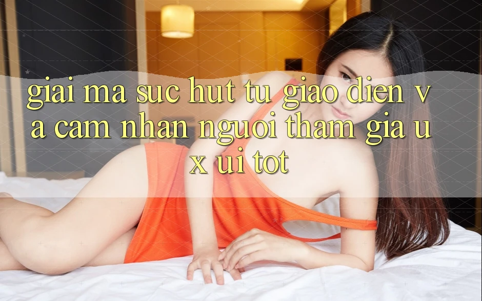 Giải Mã Sức Hút Từ Giao Diện Và Cảm nhận Người tham gia (UX/UI) Tốt Giải Mã Sức Hút Từ Giao Diện Và Cảm nhận Người tham gia (UX/UI) Tốt