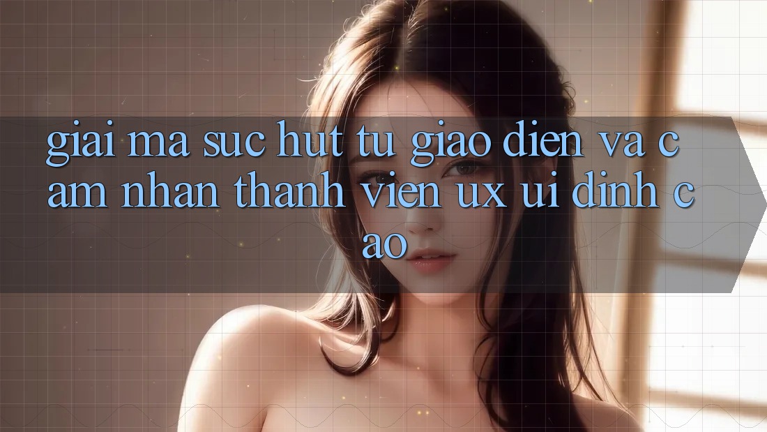 Giải Mã Sức Hút Từ Giao Diện Và Cảm nhận Thành viên (UX/UI) Đỉnh Cao Giải Mã Sức Hút Từ Giao Diện Và Cảm nhận Thành viên (UX/UI) Đỉnh Cao