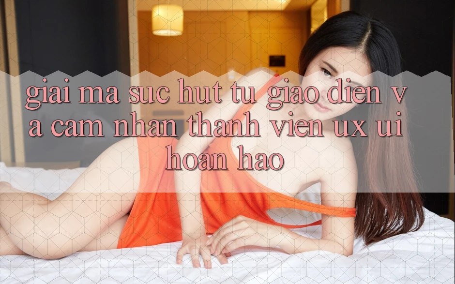 Giải Mã Sức Hút Từ Giao Diện Và Cảm nhận Thành viên (UX/UI) Hoàn hảo Giải Mã Sức Hút Từ Giao Diện Và Cảm nhận Thành viên (UX/UI) Hoàn hảo