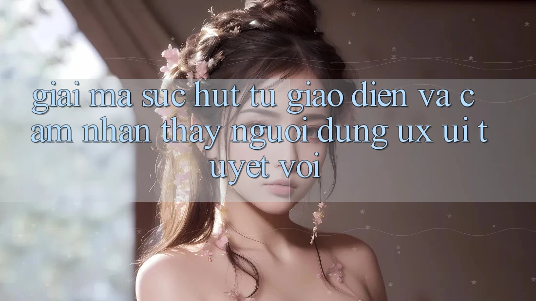 Giải Mã Sức Hút Từ Giao Diện Và Cảm nhận thấy Người Dùng (UX/UI) Tuyệt vời