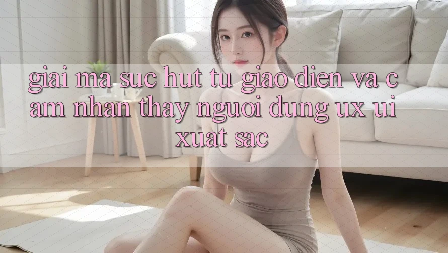 Giải Mã Sức Hút Từ Giao Diện Và Cảm nhận thấy Người Dùng (UX/UI) Xuất sắc Giải Mã Sức Hút Từ Giao Diện Và Cảm nhận thấy Người Dùng (UX/UI) Xuất sắc