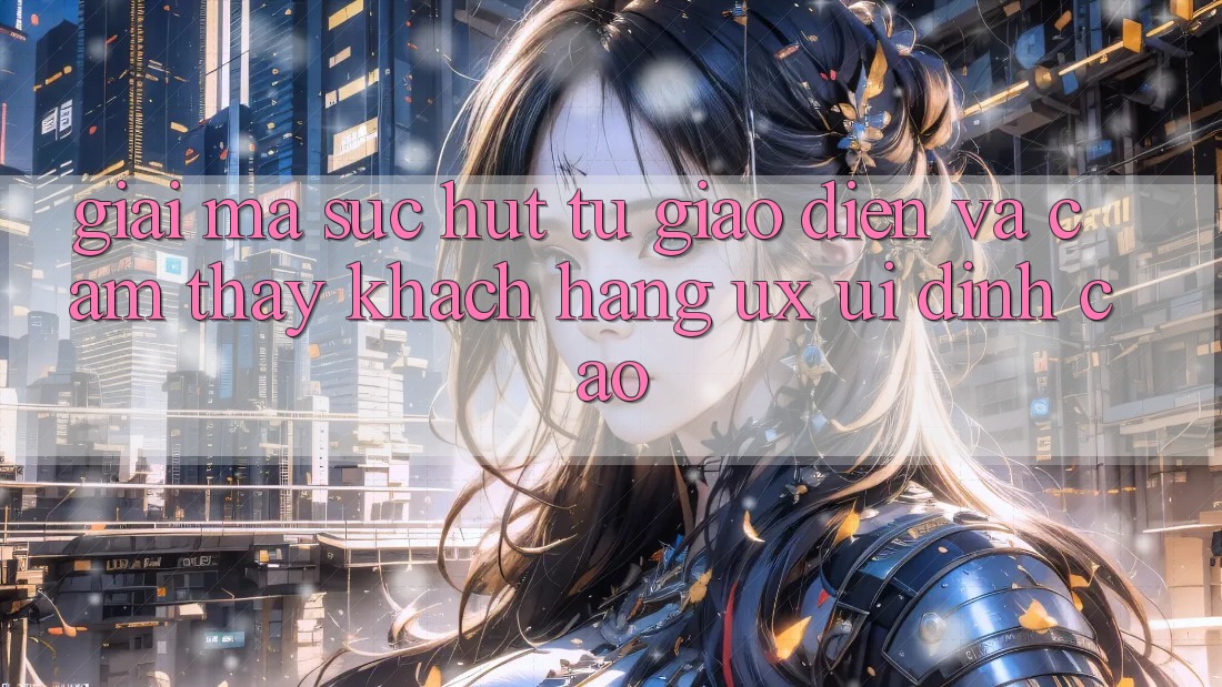 Giải Mã Sức Hút Từ Giao Diện Và Cảm thấy Khách hàng (UX/UI) Đỉnh cao