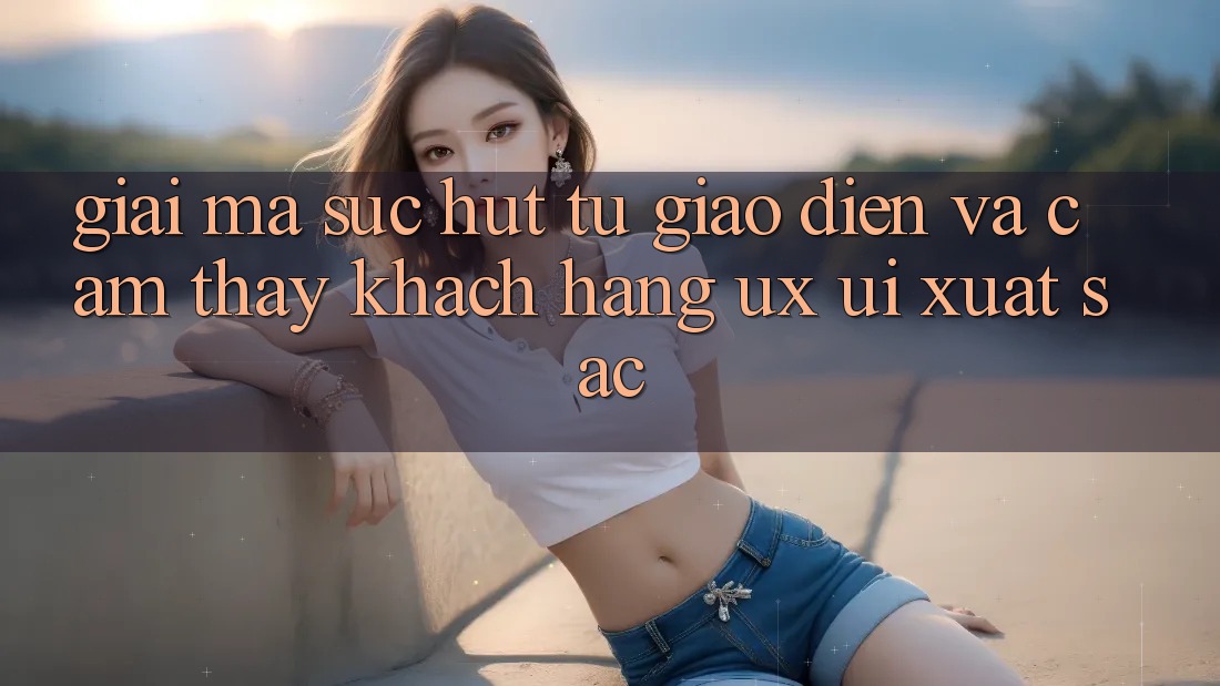 Giải Mã Sức Hút Từ Giao Diện Và Cảm thấy Khách hàng (UX/UI) Xuất sắc