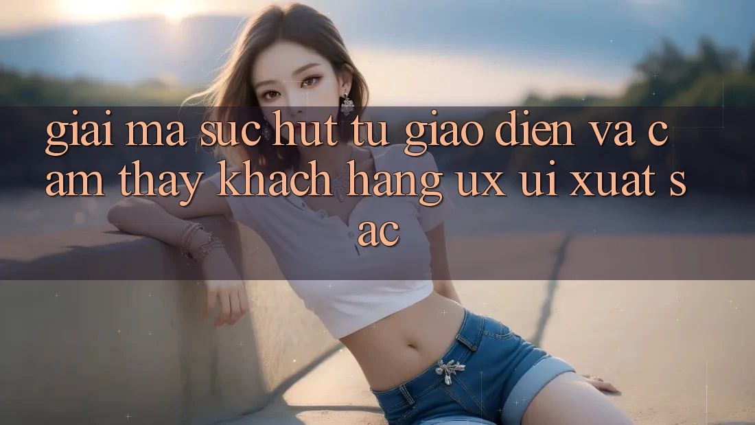 Giải Mã Sức Hút Từ Giao Diện Và Cảm thấy Khách hàng (UX/UI) Xuất sắc Giải Mã Sức Hút Từ Giao Diện Và Cảm thấy Khách hàng (UX/UI) Xuất sắc