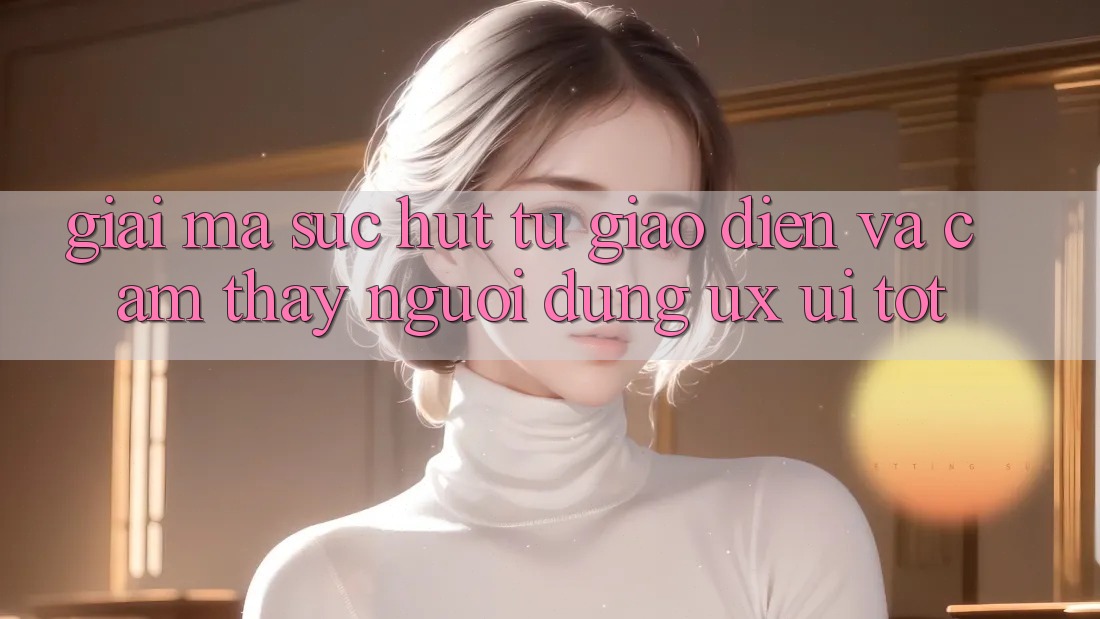 Giải Mã Sức Hút Từ Giao Diện Và Cảm thấy Người Dùng (UX/UI) Tốt Giải Mã Sức Hút Từ Giao Diện Và Cảm thấy Người Dùng (UX/UI) Tốt