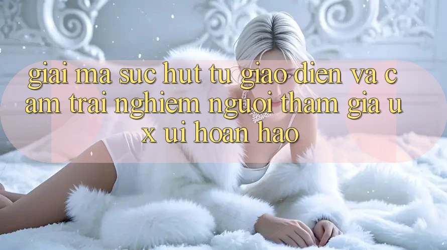 Giải Mã Sức Hút Từ Giao Diện Và Cảm trải nghiệm Người tham gia (UX/UI) Hoàn hảo