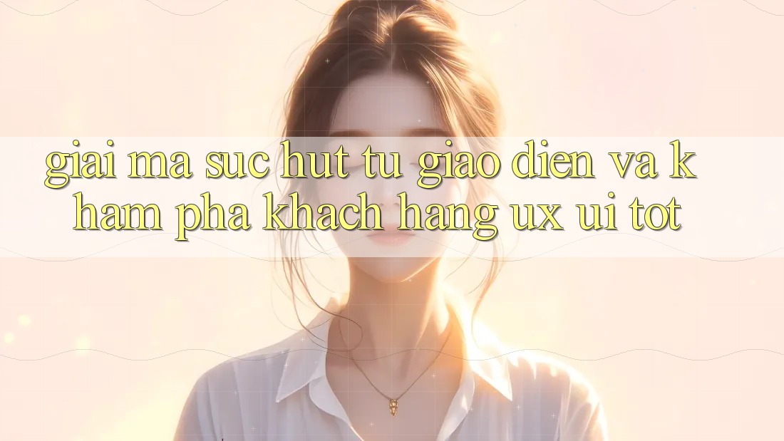 Giải Mã Sức Hút Từ Giao diện Và Khám phá Khách hàng (UX/UI) Tốt Giải Mã Sức Hút Từ Giao diện Và Khám phá Khách hàng (UX/UI) Tốt