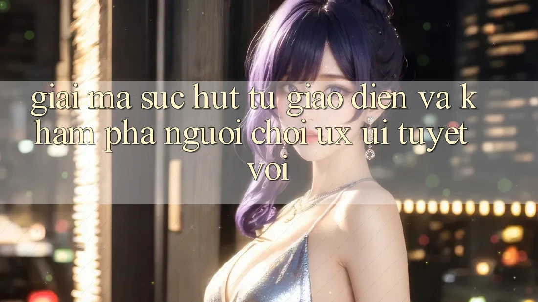 Giải Mã Sức Hút Từ Giao Diện Và Khám phá Người chơi (UX/UI) Tuyệt vời Giải Mã Sức Hút Từ Giao Diện Và Khám phá Người chơi (UX/UI) Tuyệt vời