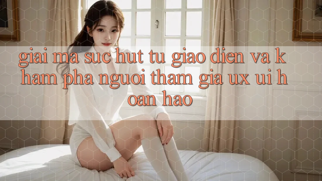 Giải Mã Sức Hút Từ Giao Diện Và Khám phá Người tham gia (UX/UI) Hoàn hảo Giải Mã Sức Hút Từ Giao Diện Và Khám phá Người tham gia (UX/UI) Hoàn hảo