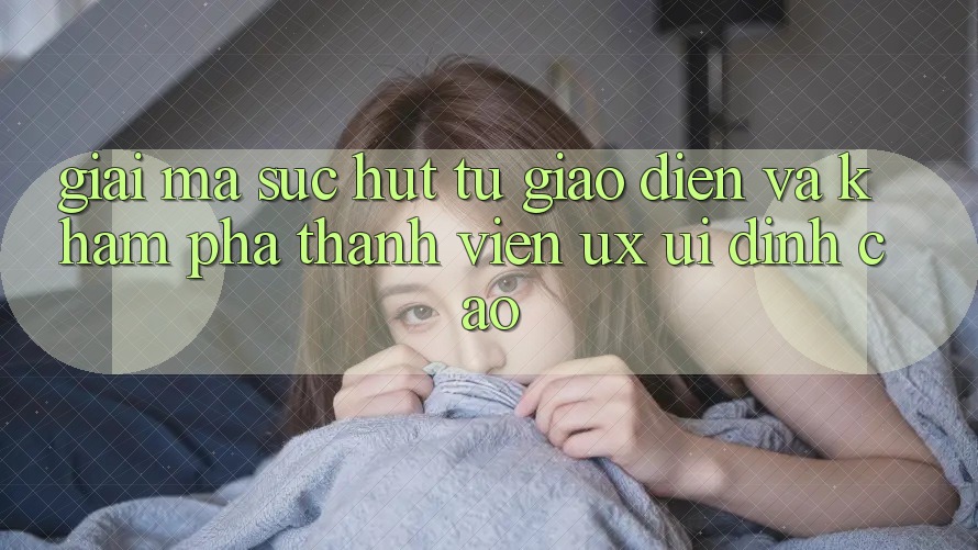 Giải Mã Sức Hút Từ Giao Diện Và Khám phá Thành viên (UX/UI) Đỉnh Cao Giải Mã Sức Hút Từ Giao Diện Và Khám phá Thành viên (UX/UI) Đỉnh Cao